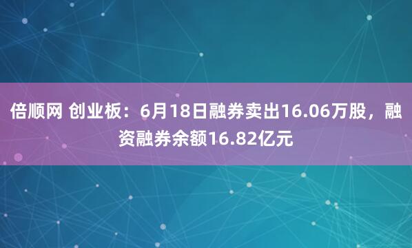 倍顺网 创业板：6月18日融券卖出16.06万股，融资融券余额16.82亿元