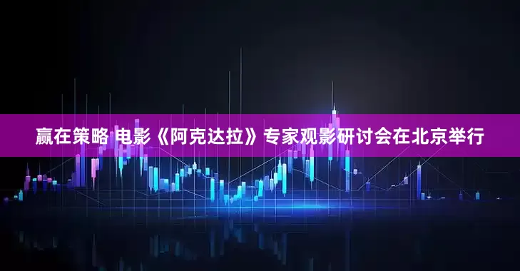 赢在策略 电影《阿克达拉》专家观影研讨会在北京举行
