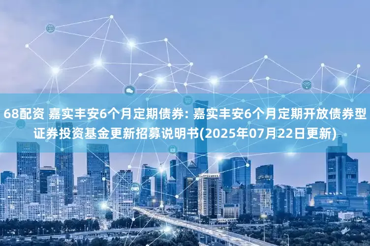 68配资 嘉实丰安6个月定期债券: 嘉实丰安6个月定期开放债券型证券投资基金更新招募说明书(2025年07月22日更新)