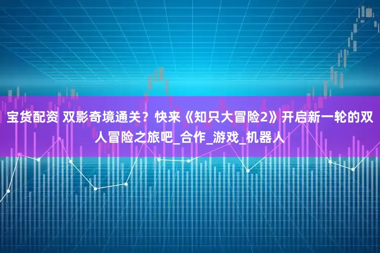 宝货配资 双影奇境通关？快来《知只大冒险2》开启新一轮的双人冒险之旅吧_合作_游戏_机器人