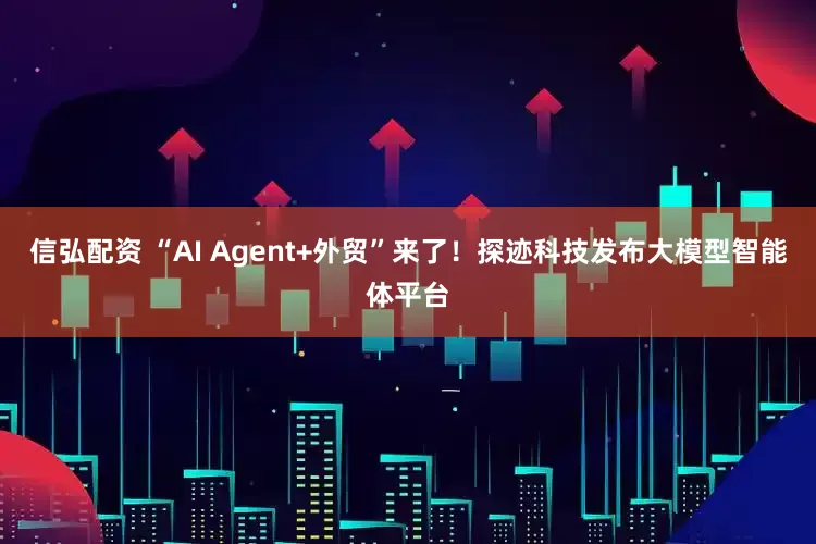 信弘配资 “AI Agent+外贸”来了！探迹科技发布大模型智能体平台
