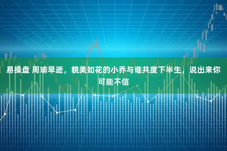 易操盘 周瑜早逝，貌美如花的小乔与谁共度下半生，说出来你可能不信